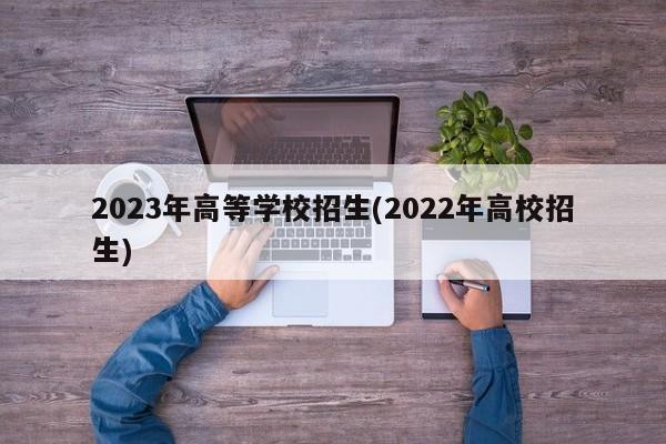 2023年高等学校招生(2022年高校招生)