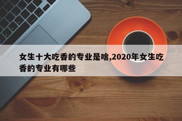 女生十大吃香的专业是啥,2020年女生吃香的专业有哪些