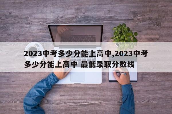 2023中考多少分能上高中,2023中考多少分能上高中 最低录取分数线