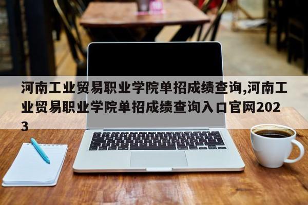 河南工业贸易职业学院单招成绩查询,河南工业贸易职业学院单招成绩查询入口官网2023