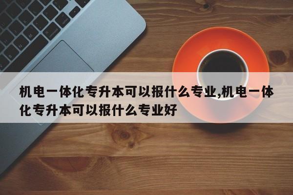 机电一体化专升本可以报什么专业,机电一体化专升本可以报什么专业好