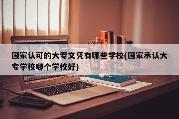 国家认可的大专文凭有哪些学校(国家承认大专学校哪个学校好)