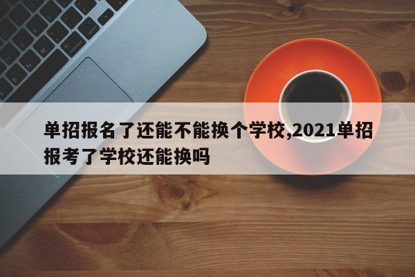 单招报名了还能不能换个学校,2021单招报考了学校还能换吗