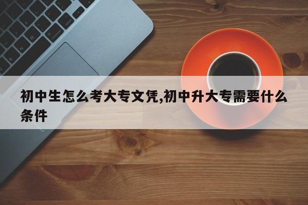 初中生怎么考大专文凭,初中升大专需要什么条件