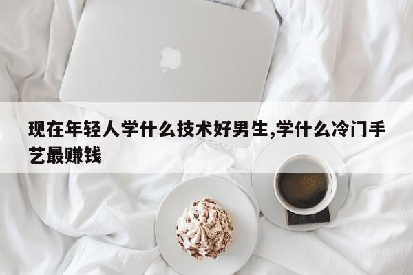 现在年轻人学什么技术好男生,学什么冷门手艺最赚钱