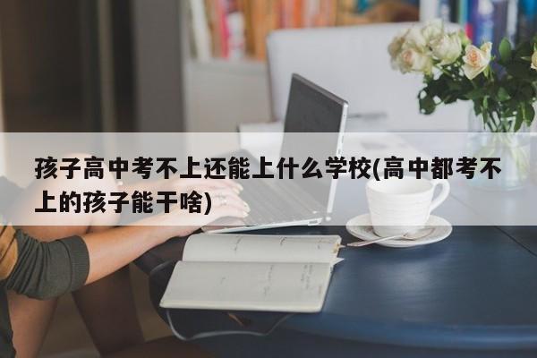 孩子高中考不上还能上什么学校(高中都考不上的孩子能干啥)