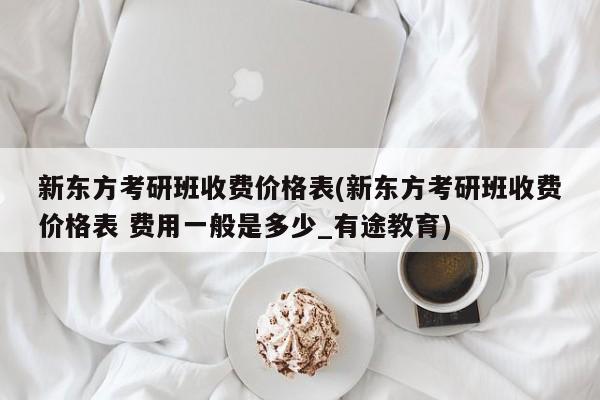 新东方考研班收费价格表(新东方考研班收费价格表 费用一般是多少_有途教育)