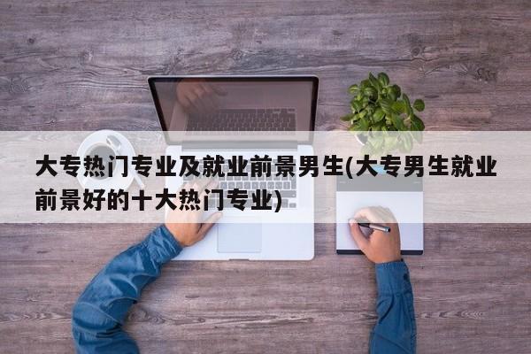 大专热门专业及就业前景男生(大专男生就业前景好的十大热门专业)