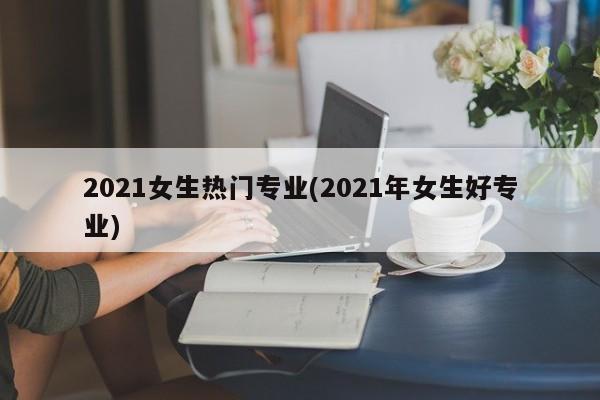 2021女生热门专业(2021年女生好专业)