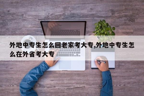外地中专生怎么回老家考大专,外地中专生怎么在外省考大专