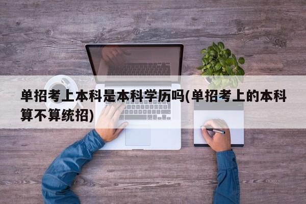 单招考上本科是本科学历吗(单招考上的本科算不算统招)