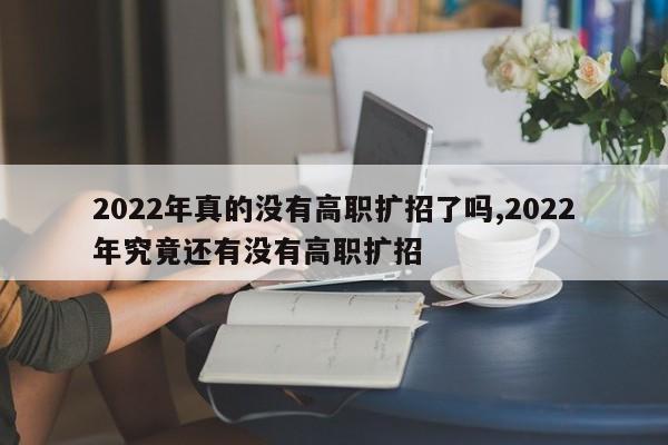 2022年真的没有高职扩招了吗,2022年究竟还有没有高职扩招