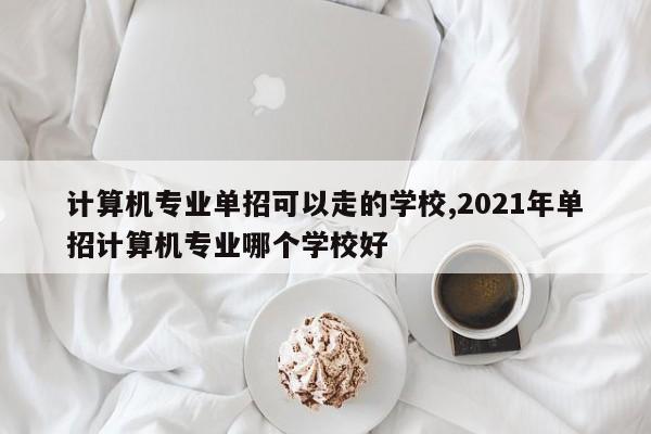 计算机专业单招可以走的学校,2021年单招计算机专业哪个学校好