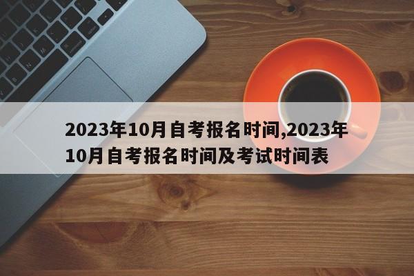 2023年10月自考报名时间,2023年10月自考报名时间及考试时间表