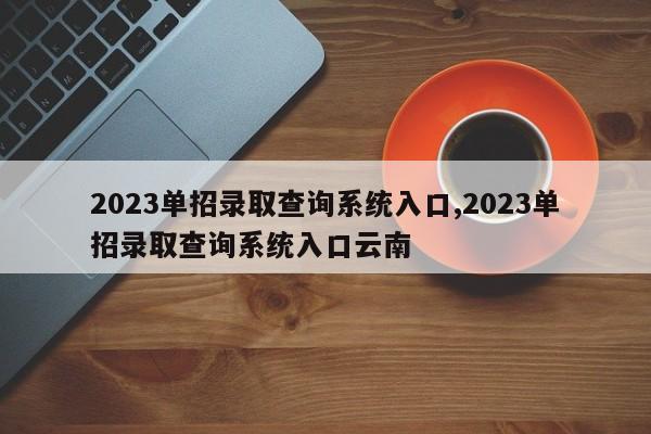2023单招录取查询系统入口,2023单招录取查询系统入口云南