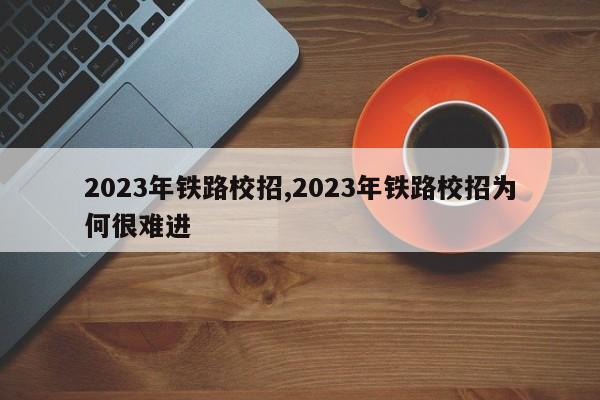 2023年铁路校招,2023年铁路校招为何很难进