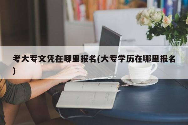 考大专文凭在哪里报名(大专学历在哪里报名)