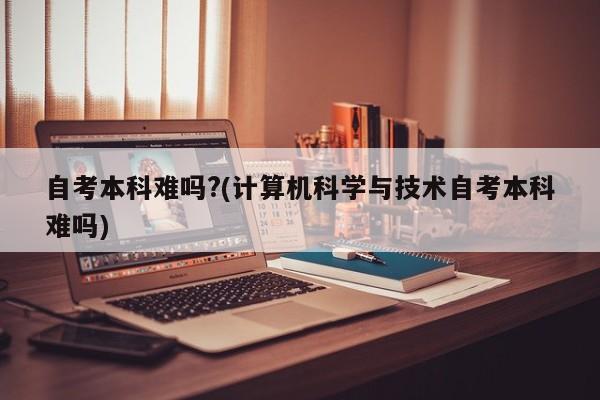 自考本科难吗?(计算机科学与技术自考本科难吗)