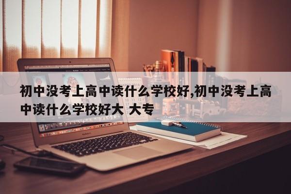 初中没考上高中读什么学校好,初中没考上高中读什么学校好大 大专