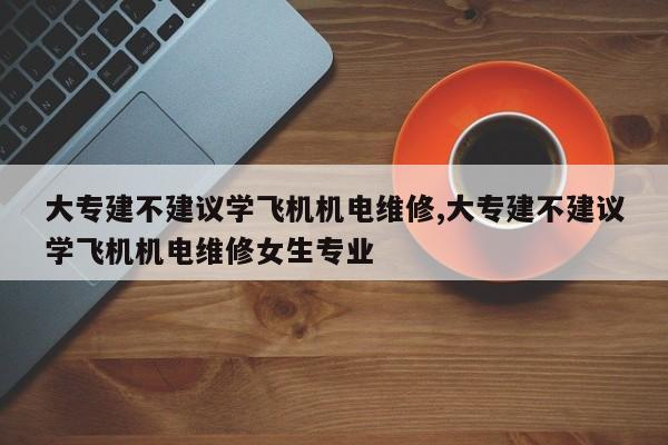 大专建不建议学飞机机电维修,大专建不建议学飞机机电维修女生专业