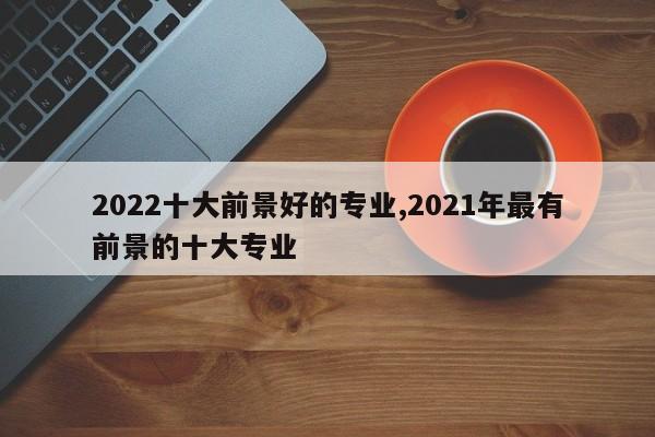 2022十大前景好的专业,2021年最有前景的十大专业