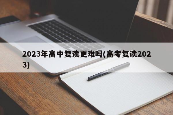 2023年高中复读更难吗(高考复读2023)