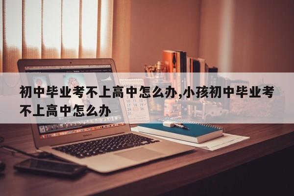 初中毕业考不上高中怎么办,小孩初中毕业考不上高中怎么办