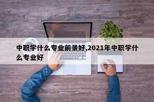 中职学什么专业前景好,2021年中职学什么专业好