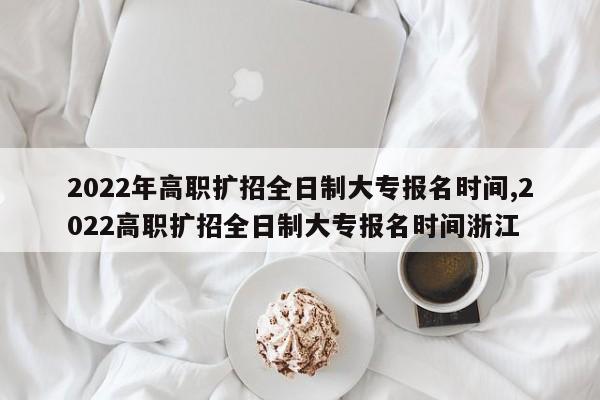 2022年高职扩招全日制大专报名时间,2022高职扩招全日制大专报名时间浙江