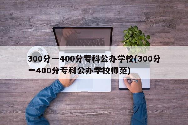 300分一400分专科公办学校(300分一400分专科公办学校师范)