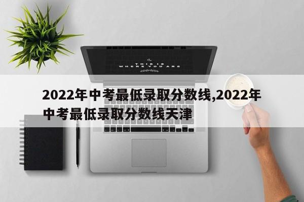 2022年中考最低录取分数线,2022年中考最低录取分数线天津