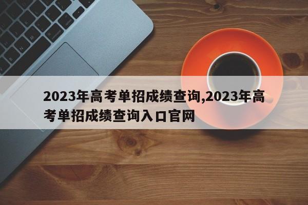 2023年高考单招成绩查询,2023年高考单招成绩查询入口官网