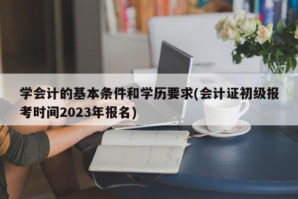 学会计的基本条件和学历要求(会计证初级报考时间2023年报名)