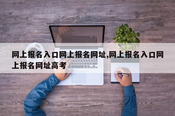 网上报名入口网上报名网址,网上报名入口网上报名网址高考