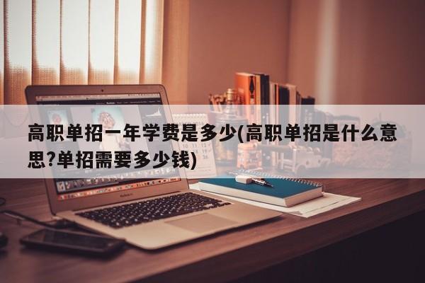 高职单招一年学费是多少(高职单招是什么意思?单招需要多少钱)