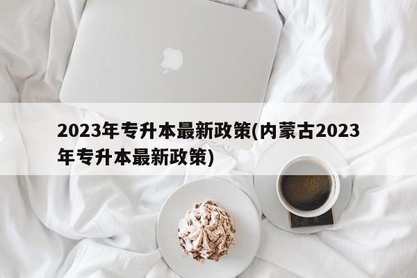 2023年专升本最新政策(内蒙古2023年专升本最新政策)