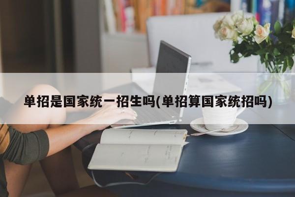 单招是国家统一招生吗(单招算国家统招吗)