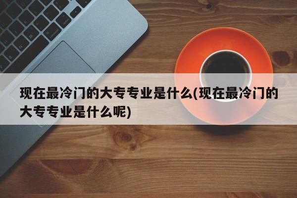 现在最冷门的大专专业是什么(现在最冷门的大专专业是什么呢)