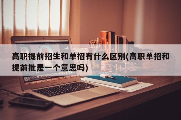 高职提前招生和单招有什么区别(高职单招和提前批是一个意思吗)