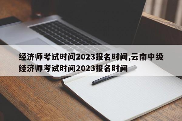 经济师考试时间2023报名时间,云南中级经济师考试时间2023报名时间