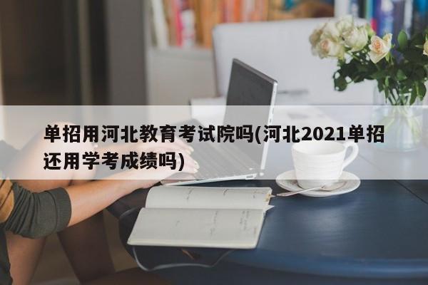 单招用河北教育考试院吗(河北2021单招还用学考成绩吗)