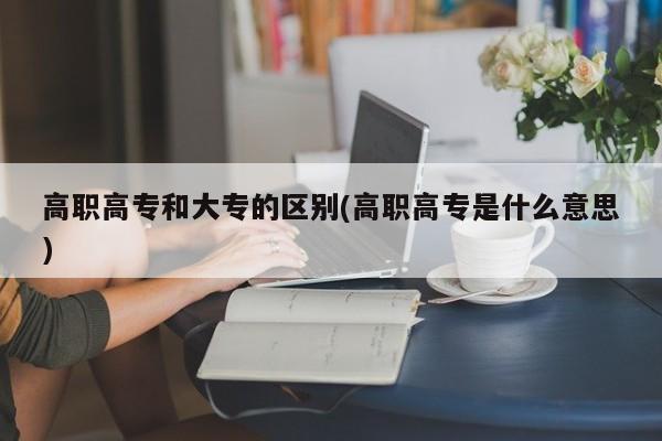 高职高专和大专的区别(高职高专是什么意思)