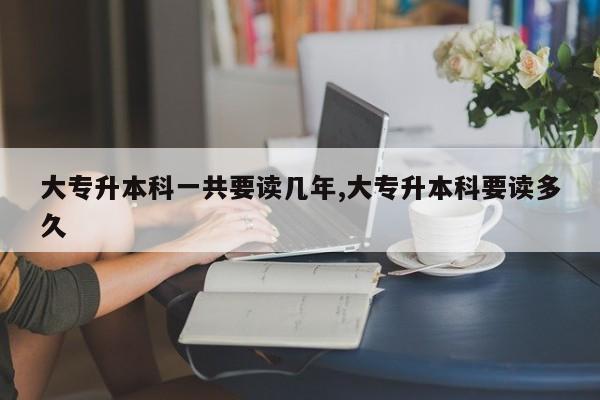 大专升本科一共要读几年,大专升本科要读多久