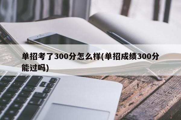 单招考了300分怎么样(单招成绩300分能过吗)