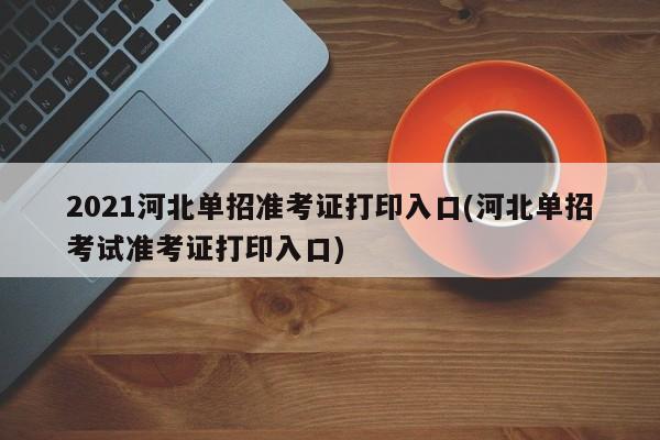 2021河北单招准考证打印入口(河北单招考试准考证打印入口)