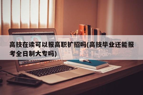 高技在读可以报高职扩招吗(高技毕业还能报考全日制大专吗)