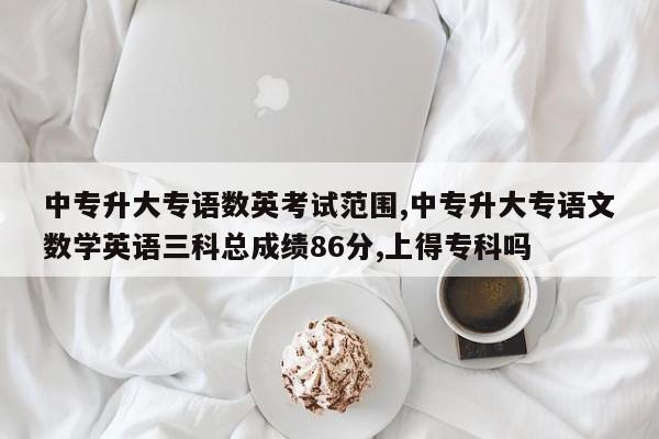 中专升大专语数英考试范围,中专升大专语文数学英语三科总成绩86分,上得专科吗
