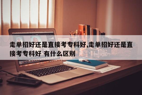 走单招好还是直接考专科好,走单招好还是直接考专科好 有什么区别