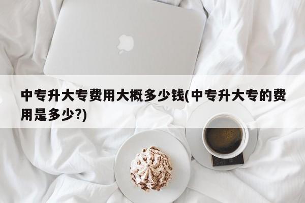 中专升大专费用大概多少钱(中专升大专的费用是多少?)