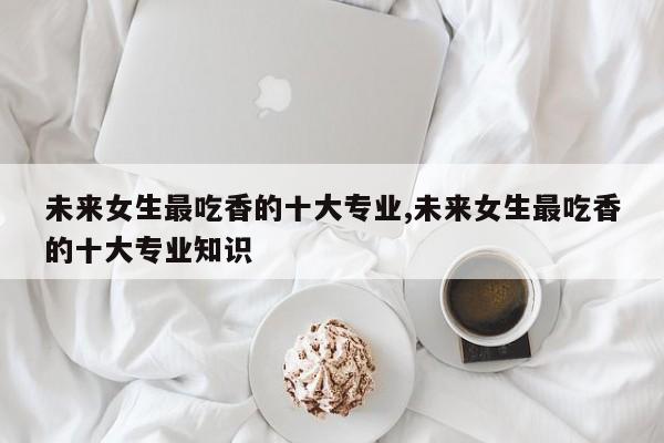 未来女生最吃香的十大专业,未来女生最吃香的十大专业知识